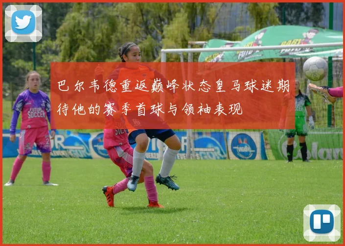 巴尔韦德重返巅峰状态皇马球迷期待他的赛季首球与领袖表现