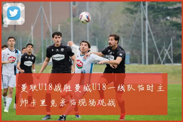 曼联U18战胜曼城U18一线队临时主帅卡里克亲临现场观战