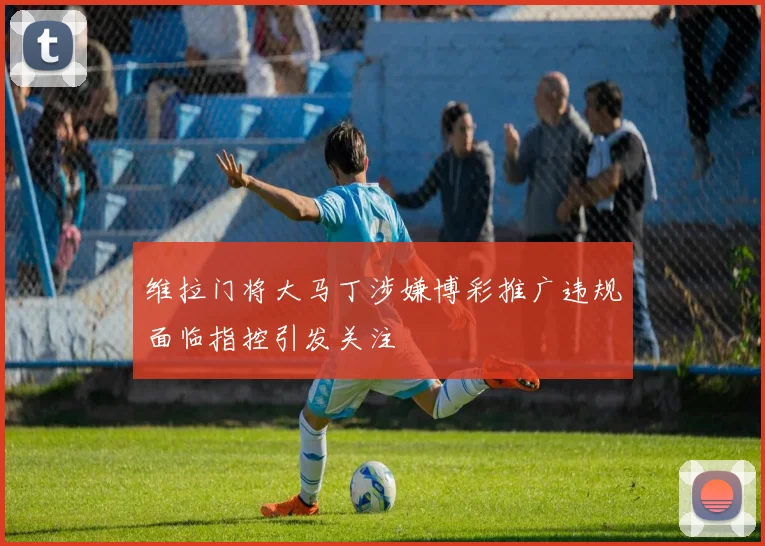 维拉门将大马丁涉嫌博彩推广违规面临指控引发关注
