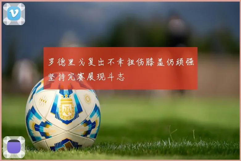 罗德里戈复出不幸扭伤膝盖仍顽强坚持完赛展现斗志