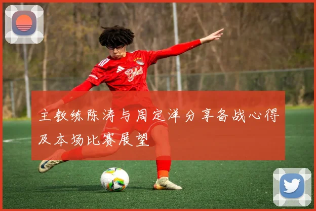 主教练陈涛与周定洋分享备战心得及本场比赛展望