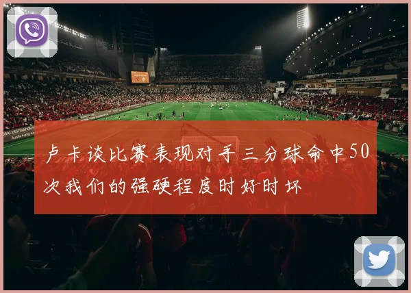 卢卡谈比赛表现对手三分球命中50次我们的强硬程度时好时坏
