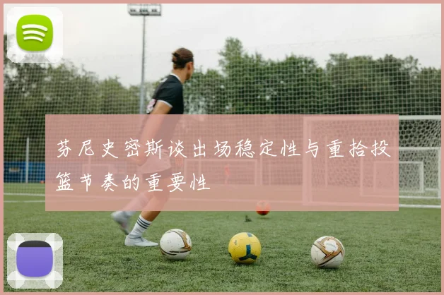 芬尼史密斯谈出场稳定性与重拾投篮节奏的重要性