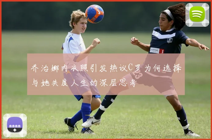 乔治娜内衣照引发热议C罗为何选择与她共度人生的深层思考